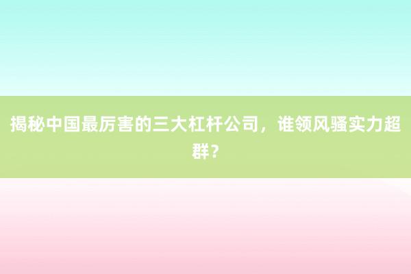 揭秘中国最厉害的三大杠杆公司，谁领风骚实力超群？