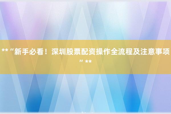 **“新手必看！深圳股票配资操作全流程及注意事项”**