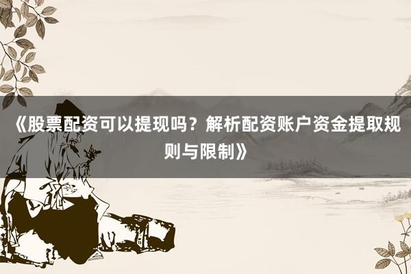 《股票配资可以提现吗？解析配资账户资金提取规则与限制》