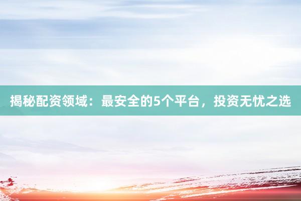 揭秘配资领域：最安全的5个平台，投资无忧之选