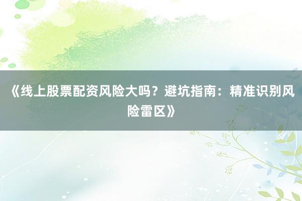 《线上股票配资风险大吗？避坑指南：精准识别风险雷区》