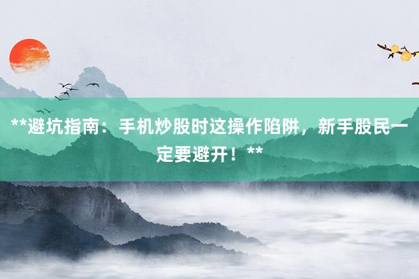 **避坑指南：手机炒股时这操作陷阱，新手股民一定要避开！**