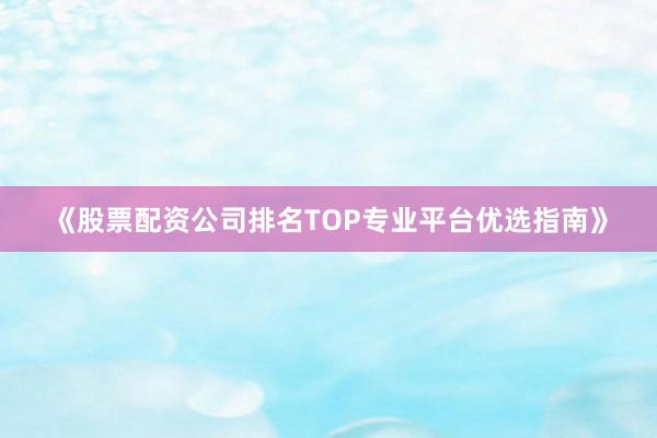 《股票配资公司排名TOP专业平台优选指南》