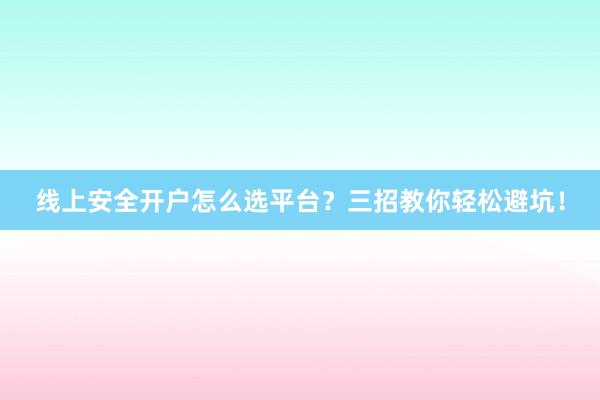 线上安全开户怎么选平台？三招教你轻松避坑！