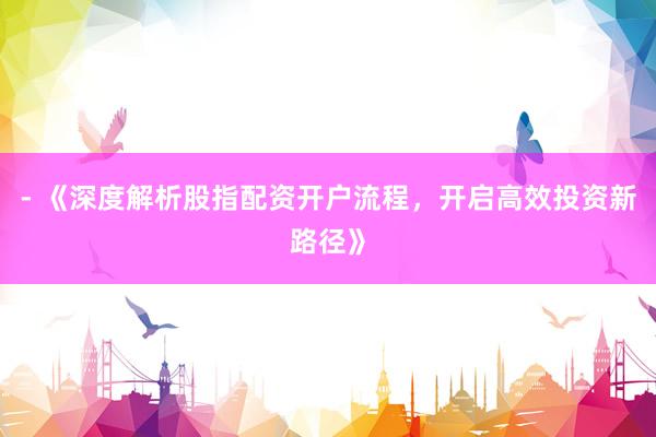 - 《深度解析股指配资开户流程，开启高效投资新路径》