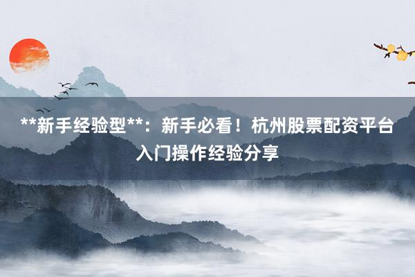 **新手经验型**：新手必看！杭州股票配资平台入门操作经验分享