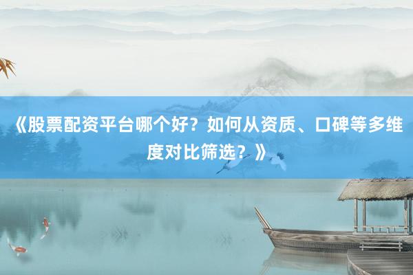 《股票配资平台哪个好？如何从资质、口碑等多维度对比筛选？》