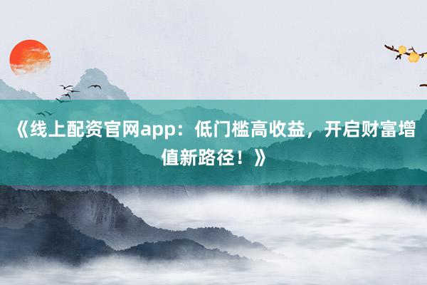 《线上配资官网app：低门槛高收益，开启财富增值新路径！》
