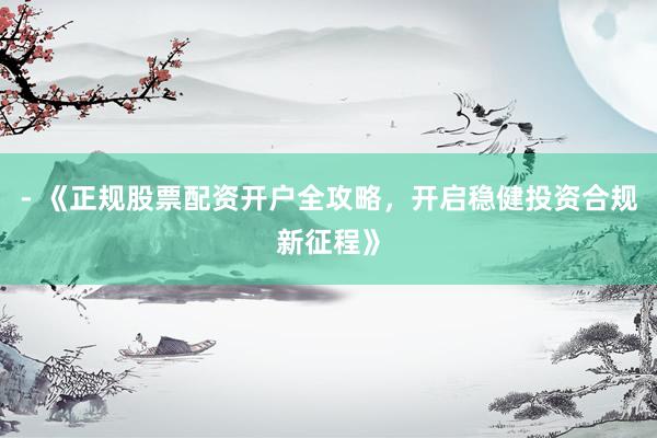 - 《正规股票配资开户全攻略，开启稳健投资合规新征程》