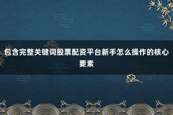 包含完整关键词股票配资平台新手怎么操作的核心要素