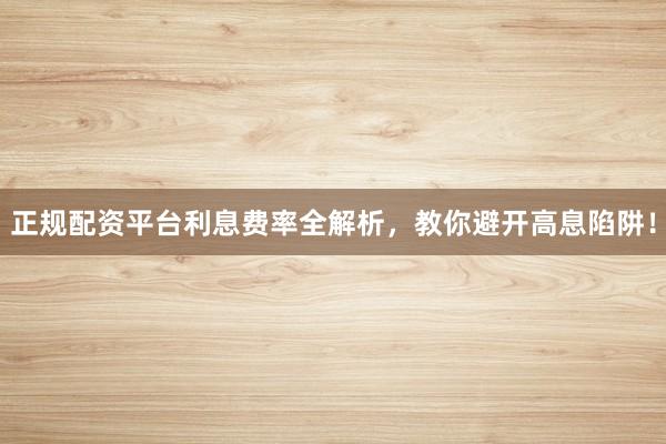 正规配资平台利息费率全解析，教你避开高息陷阱！