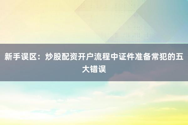 新手误区：炒股配资开户流程中证件准备常犯的五大错误