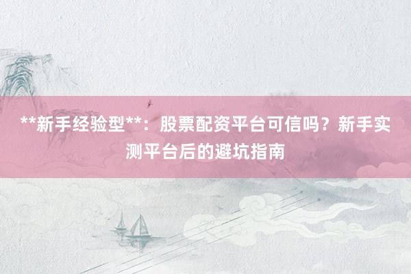 **新手经验型**：股票配资平台可信吗？新手实测平台后的避坑指南