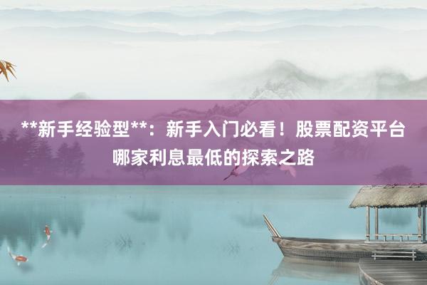 **新手经验型**：新手入门必看！股票配资平台哪家利息最低的探索之路