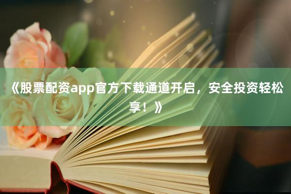 《股票配资app官方下载通道开启，安全投资轻松享！》