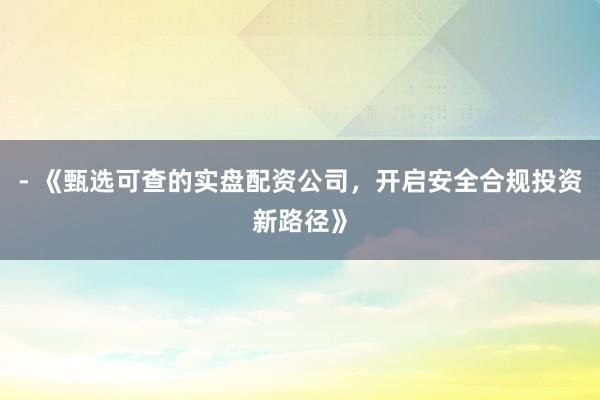 - 《甄选可查的实盘配资公司，开启安全合规投资新路径》