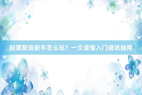 股票配资新手怎么玩？一文读懂入门避坑指南