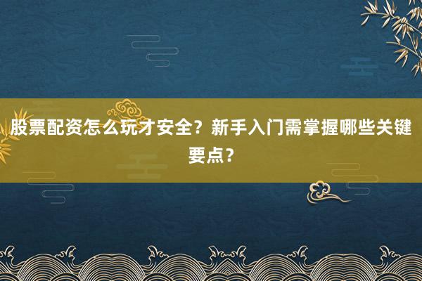 股票配资怎么玩才安全？新手入门需掌握哪些关键要点？