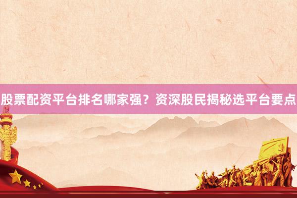 股票配资平台排名哪家强？资深股民揭秘选平台要点