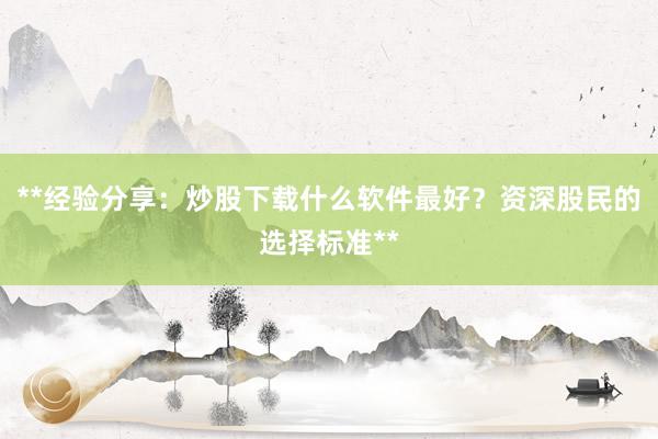 **经验分享：炒股下载什么软件最好？资深股民的选择标准**