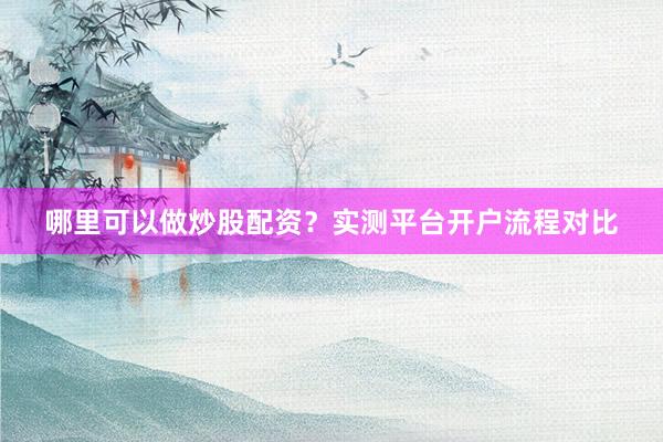 哪里可以做炒股配资？实测平台开户流程对比