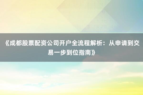 《成都股票配资公司开户全流程解析：从申请到交易一步到位指南》