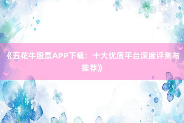 《五花牛股票APP下载：十大优质平台深度评测与推荐》
