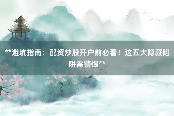 **避坑指南：配资炒股开户前必看！这五大隐藏陷阱需警惕**