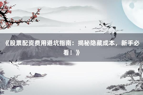 《股票配资费用避坑指南：揭秘隐藏成本，新手必看！》