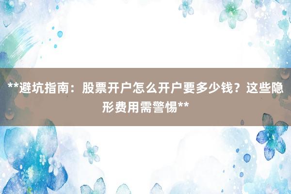 **避坑指南：股票开户怎么开户要多少钱？这些隐形费用需警惕**
