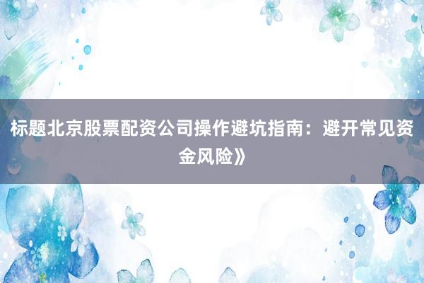 标题北京股票配资公司操作避坑指南：避开常见资金风险》