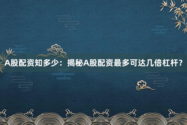 A股配资知多少：揭秘A股配资最多可达几倍杠杆？