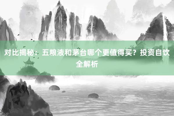 对比揭秘：五粮液和茅台哪个更值得买？投资自饮全解析