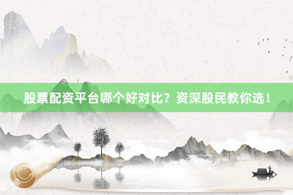 股票配资平台哪个好对比？资深股民教你选！