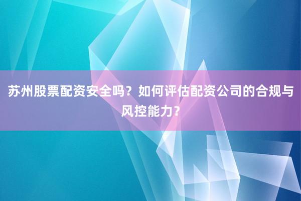 苏州股票配资安全吗？如何评估配资公司的合规与风控能力？