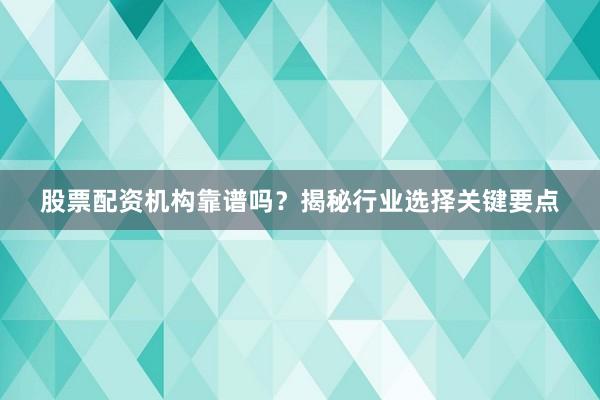 股票配资机构靠谱吗？揭秘行业选择关键要点