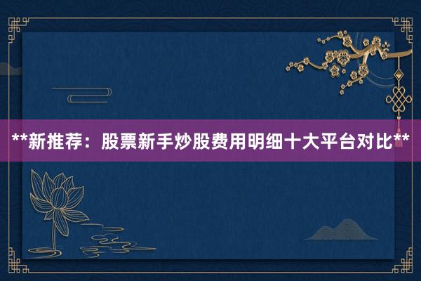 **新推荐:股票新手炒股费用明细十大平台对比**