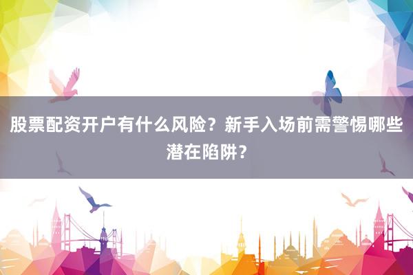 股票配资开户有什么风险？新手入场前需警惕哪些潜在陷阱？