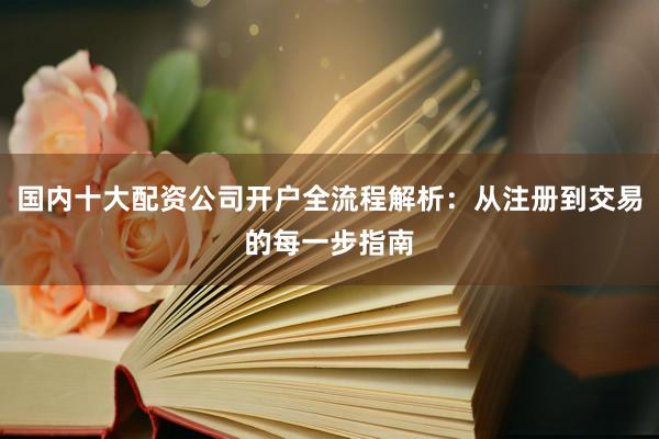 国内十大配资公司开户全流程解析：从注册到交易的每一步指南