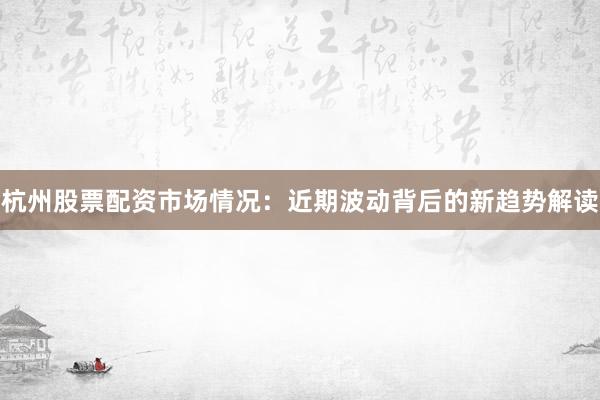 杭州股票配资市场情况:近期波动背后的新趋势解读