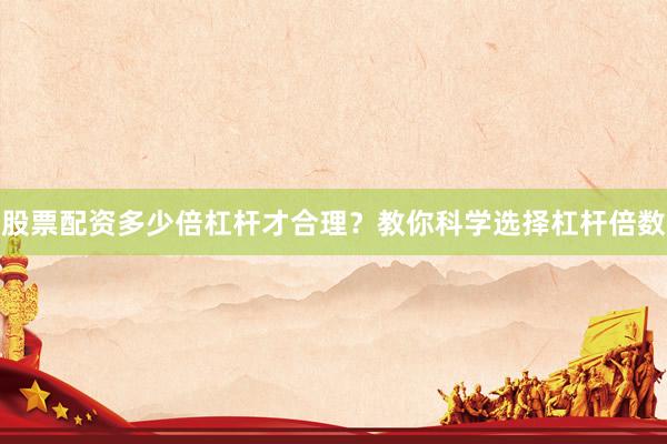 股票配资多少倍杠杆才合理？教你科学选择杠杆倍数