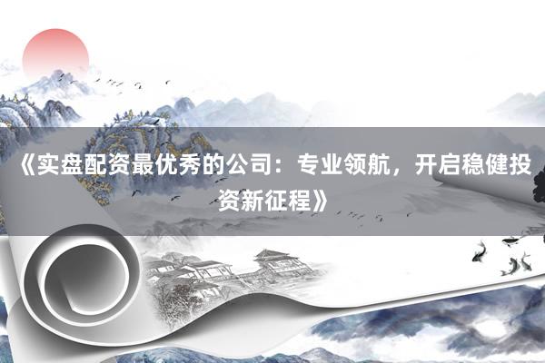 《实盘配资最优秀的公司:专业领航,开启稳健投资新征程》