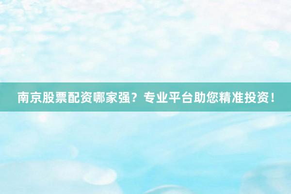南京股票配资哪家强？专业平台助您精准投资！