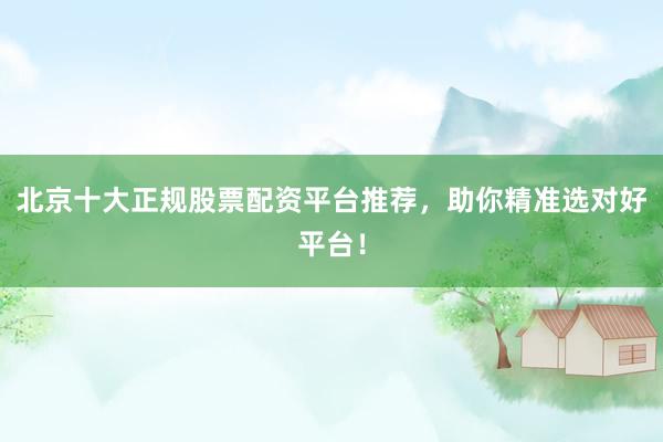 北京十大正规股票配资平台推荐,助你精准选对好平台!