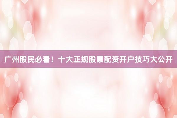 广州股民必看!十大正规股票配资开户技巧大公开