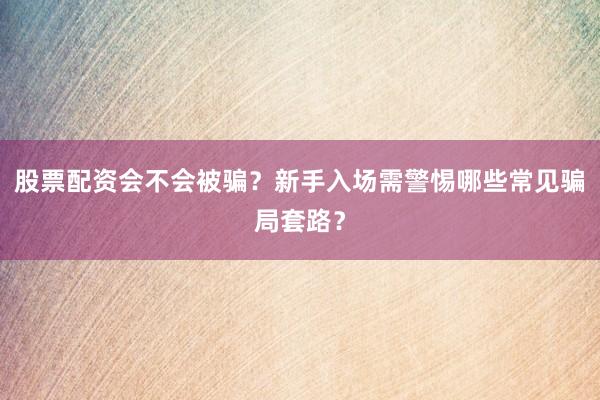 股票配资会不会被骗？新手入场需警惕哪些常见骗局套路？