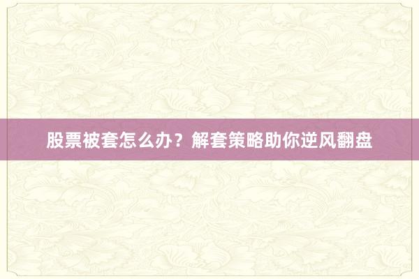 股票被套怎么办？解套策略助你逆风翻盘