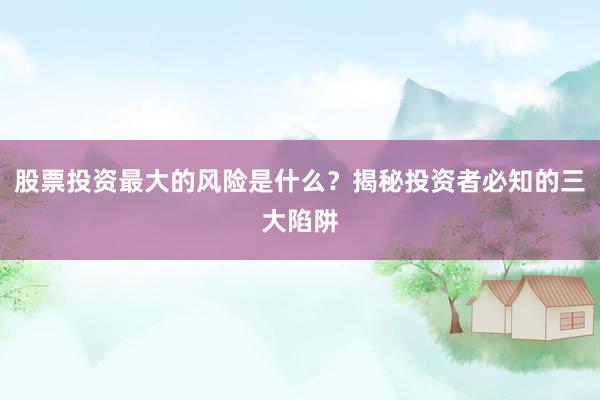 股票投资最大的风险是什么？揭秘投资者必知的三大陷阱