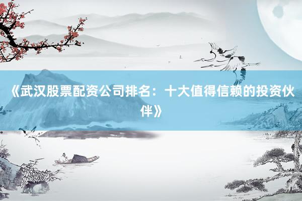 《武汉股票配资公司排名：十大值得信赖的投资伙伴》