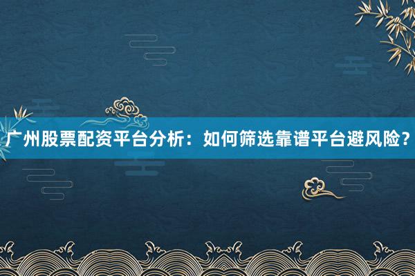 广州股票配资平台分析：如何筛选靠谱平台避风险？